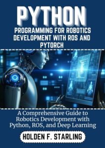 PYTHON PROGRAMMING FOR ROBOTICS DEVELOPMENT WITH ROS AND PYTORCH: A Comprehensive Guide to Robotics Development with Python, ROS, and Deep Learning (Holden starling tech Book 14)